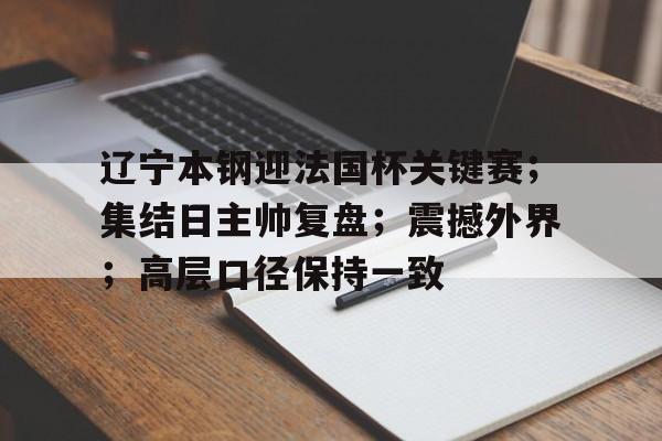 爱游戏APP-关于辽宁本钢迎法国杯关键赛；集结日主帅复盘；震撼外界；高层口径保持一致的信息
