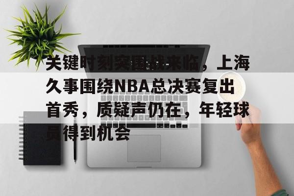 爱游戏-关键时刻突围战来临,上海久事围绕NBA总决赛复出首秀,质疑声仍在,年轻球员得到机会的简单介绍